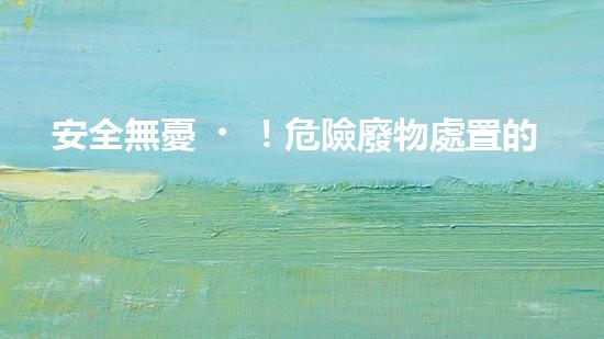 安全無憂！危險廢物處置的最佳方案大揭秘！